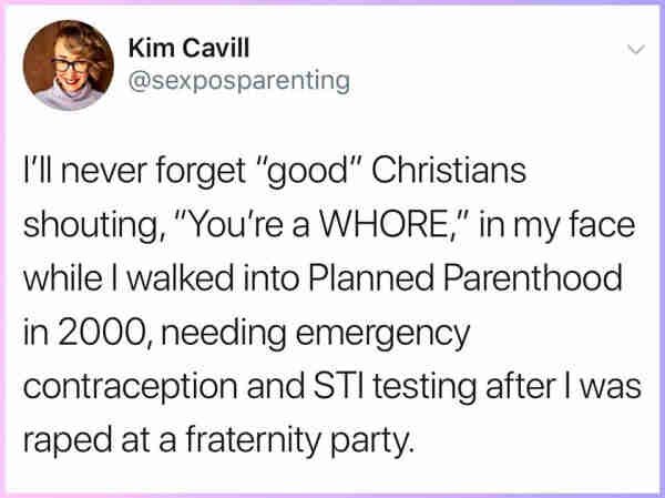 Kim Cavill
@sexposparenting 

I'll never forget "good” Christians shouting, “You're a WHORE,"” in my face while I walked into Planned Parenthood in 2000, needing emergency contraception and STl testing after I was raped at a fraternity party. 
