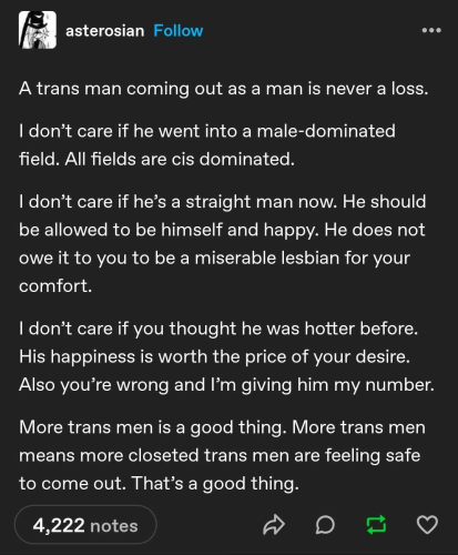 a Tumblr post by user asterosian:

A trans man coming out as a man is never a loss.

I don't care if he went into a male-dominated field. All fields are cis dominated.

I don't care if he's a straight man now. He should be allowed to be himself and happy. He does not owe it to you to be a miserable lesbian for your comfort.

I don't care if you thought he was hotter before. His happiness is worth the price of your desire. Also you're wrong and I'm giving him my number.

More trans men is a good thing. More trans men means more closeted trans men are feeling safe to come out. That's a good thing."