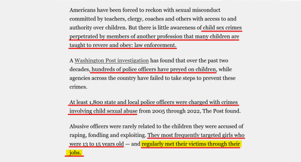 Text from article:
Americans have been forced to reckon with sexual misconduct committed by teachers, clergy, coaches and others with access to and authority over children. But there is little awareness of child sex crimes perpetrated by members of another profession that many children are taught to revere and obey: law enforcement.

A Washington Post investigation has found that over the past two decades, hundreds of police officers have preyed on children, while agencies across the country have failed to take steps to prevent these crimes.

At least 1,800 state and local police officers were charged with crimes involving child sexual abuse from 2005 through 2022, The Post found.

Abusive officers were rarely related to the children they were accused of raping, fondling and exploiting. They most frequently targeted girls who were 13 to 15 years old — and regularly met their victims through their jobs.