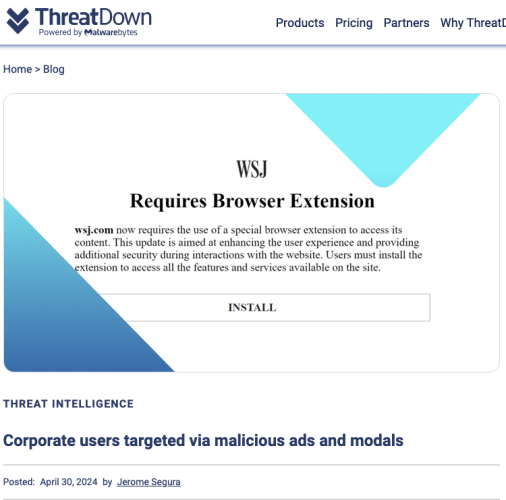 ThreatDOWﬂ Products Pricing Partners Why Threatl ~ 9 y Powered by Malwarebytes Home > Blog Requires Browser Extension

The fake WSJ homepage had message reading:
wsj.com now requires the use of a special browser extension to access its content. This update is aimed at enhancing the user experience and providing

additional security during interactions with the website. Users must install the

tension to access all the features and services available on the site. INSTALL

THREAT INTELLIGENCE Corporate users targeted via malicious ads and modals Posted: April 30,2024 by Jerome Segura 