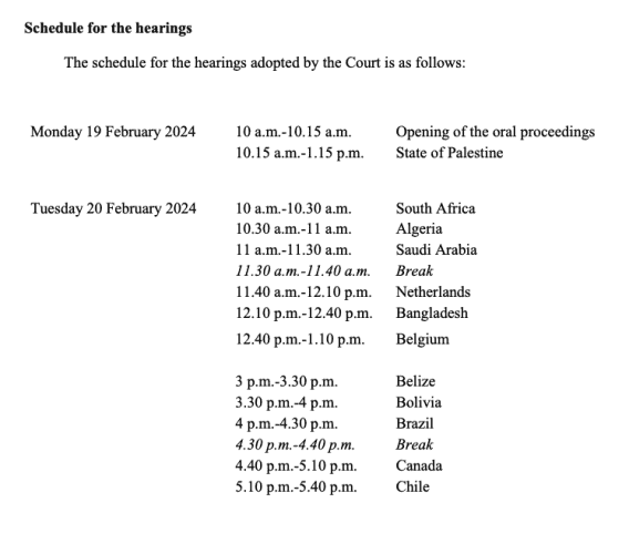 Schedule for the hearings, including specific timings (part 1/3):

Monday 19 February 2024 

10 a.m.-10.15 a.m. Opening of the oral proceedings
10.15 a.m.-1.15 p.m. State of Palestine

Tuesday 20 February 2024 

10 a.m.-10.30 a.m. South Africa
10.30 a.m.-11 a.m. Algeria
11 a.m.-11.30 a.m. Saudi Arabia
11.30 a.m.-11.40 a.m. Break
11.40 a.m.-12.10 p.m. Netherlands
12.10 p.m.-12.40 p.m. Bangladesh
12.40 p.m.-1.10 p.m. Belgium
3 p.m.-3.30 p.m. Belize
3.30 p.m.-4 p.m. Bolivia
4 p.m.-4.30 p.m. Brazil
4.30 p.m.-4.40 p.m. Break
4.40 p.m.-5.10 p.m. Canada
5.10 p.m.-5.40 p.m. Chile