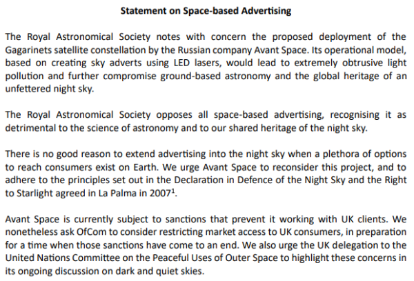 Statement on Space-based Advertising The Royal Astronomical Society notes with concern the proposed deployment of the Gagarinets satellite constellation by the Russian company Avant Space. Its operational model, based on creating sky adverts using LED lasers, would lead to extremely obtrusive light pollution and further compromise ground-based astronomy and the global heritage of an unfettered night sky. The Royal Astronomical Society opposes all space-based advertising, recognising it as detrimental to the science of astronomy and to our shared heritage of the night sky. ‘There is no good reason to extend advertising into the night sky when a plethora of options to reach consumers exist on Earth. We urge Avant Space to reconsider this project, and to adhere to the principles set out in the Declaration in Defence of the Night Sky and the Right to Starlight agreed in La Palma in 20072 Avant Space is currently subject to sanctions that prevent it working with UK clients. We nonetheless ask OfCom to consider restricting market access to UK consumers, in preparation for a time when those sanctions have come to an end. We also urge the UK delegation to the United Nations Committee on the Peaceful Uses of Outer Space to highlight these concerns in its ongoing discussion on dark and quiet skies. 