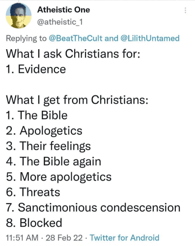 Atheistic One 
@atheistic_1 
Replying to @BeatTheCult and @LilithUntamed 

What I ask Christians for: 
1. Evidence 

What I get from Christians: 
1. The Bible 
2. Apologetics 
3. Their feelings 
4. The Bible again 
5. More apologetics 
6. Threats 
7. Sanctimonious condescension 
8. Blocked 

11:51 AM - 28 Feb 22 - Twitter for Android 