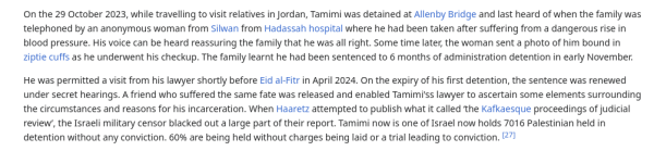 On the 29 October 2023, while travelling to visit relatives in Jordan, Tamimi was detained at Allenby Bridge and last heard of when the family was telephoned by an anonymous woman from Silwan from Hadassah hospital where he had been taken after suffering from a dangerous rise in blood pressure. His voice can be heard reassuring the family that he was all right. Some time later, the woman sent a photo of him bound in Ziptie cuffs as he underwent his checkup. The family learnt he had been sentenced to 6 months of administration detention in early November. He was permitted a visit from his lawyer shortly before Eid al-Fitr in April 2024. On the expiry of his first detention, the sentence was renewed under secret hearings. A friend who suffered the same fate was released and enabled Tamimi'ss lawyer to ascertain some elements surrounding the circumstances and reasons for his incarceration. When Haaretz attempted to publish what it called ‘the Kafkaesque proceedings of judicial review, the Israeli military censor blacked out alarge part of their report. Tamimi now is one of Israel now holds 7016 Palestinian held in detention without any conviction. 60% are being held without charges being laid or a trial leading to conviction. 271 