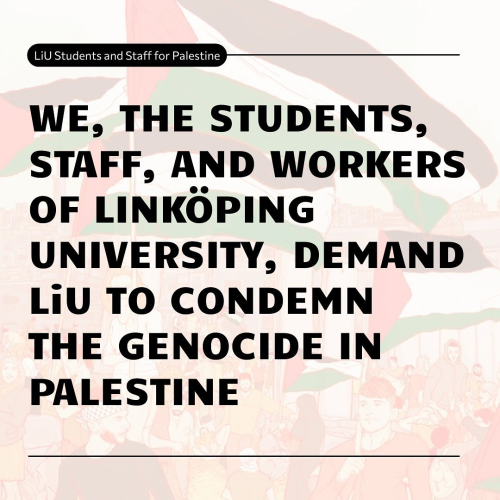 Screenshot from instagram, LIU Students and Staff for Palestine:
"WE, THE STUDENTS, 
STAFF, AND WORKERS 
OF LINKÖPING
UNIVERSITY, DEMAND
LiU TO CONDEMN
THE GENOCIDE IN
PALESTINE"