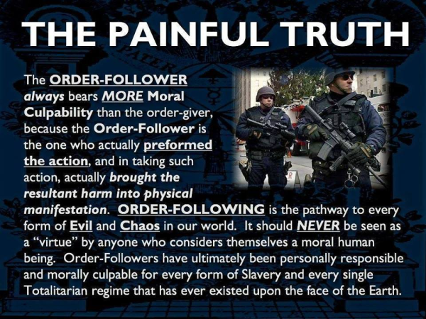 THE PAINFUL TRUTH

The ORDER-FOLLOWER always bears MORE Moral Culpability than the order-giver, because the Order-Follower is the one who actually preformed the action, and in taking such action, actually brought the resultant harm into physical manifestation. ORDER-FOLLOWING is the pathway to every form of Evil and Chaos in our world. It should NEVER be seen as a “virtue” by anyone who considers themselves a moral human being. Order-Followers have ultimately been personally responsible and morally culpable for every form of Slavery and every single Totalitarian regime that has ever existed upon the face of the Earth. 