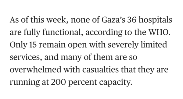 As of this week, none of Gaza’s 36 hospitals are fully functional, according to the WHO. Only 15 remain open with severely limited services, and many of them are so overwhelmed with casualties that they are running at 200 percent capacity.
