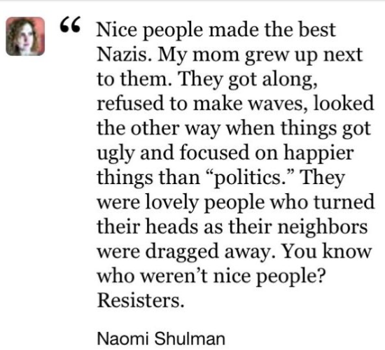 "Nice people made the best Nazis. My mom grew up next to them. they got along, refused to make waves, looked the other way when things got ugly and focused on happier things than “politics”. They were lovely people who turned their heads as their neighbors were dragged away. You know who weren’t nice people? Resisters."

Naomi Shulman