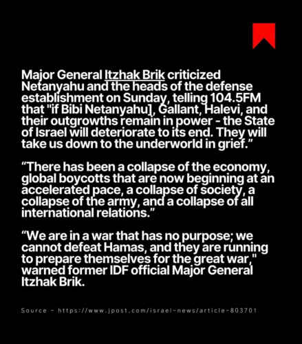 Major General Itzhak Brik criticized
Netanyahu and the heads of the defense
establishment on Sunday, telling 104.5F
that "if Bibi Netanyahul, Gallant, Halevi, and
their outgrowths remain in power - the State
of Israel will deteriorate to its end. They will
take us down to the underworld in grief."
"There has been a collapse of the economy,
global boycotts that are now beginning at an
accelerated pace, a collapse of society, a
collapse of the army, and a collapse of all
international relations."
"We are in a war that has no purpose; we
cannot defeat Hamas, and they are running
to prepare themselves for the great war,"
warned former IDF official Major General
Itzhak Brik.
Source - https://www.jpost.com/israel-news/article-803701