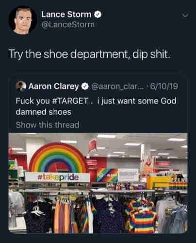 Image is of a social media post responding to another social media post. The reposted post, from one Aaron Clarey, shows a picture of store with rainbow displays around a line of rainbow-themed clothing, with the poster, who apparently took the photo, saying "Fuck you #Target , i just wanted some God damned shoes."

The response post by Lance Storm says "Try the shoe department, dip shit." 