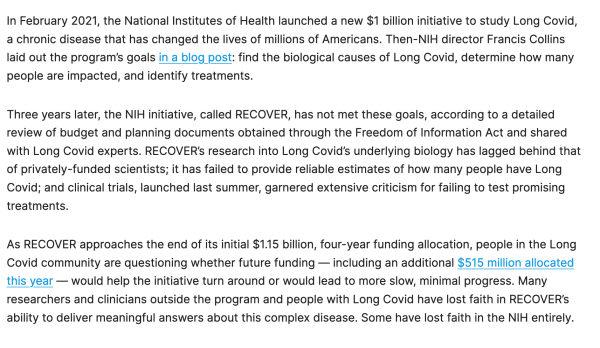 In February 2021, the National Institutes of Health launched a new $1 billion initiative to study Long Covid, a chronic disease that has changed the lives of millions of Americans. Then-NIH director Francis Collins laid out the program’s goals in a blog post: find the biological causes of Long Covid, determine how many people are impacted, and identify treatments.

Three years later, the NIH initiative, called RECOVER, has not met these goals, according to a detailed review of budget and planning documents obtained through the Freedom of Information Act and shared with Long Covid experts. RECOVER’s research into Long Covid’s underlying biology has lagged behind that of privately-funded scientists; it has failed to provide reliable estimates of how many people have Long Covid; and clinical trials, launched last summer, garnered extensive criticism for failing to test promising treatments.

As RECOVER approaches the end of its initial $1.15 billion, four-year funding allocation, people in the Long Covid community are questioning whether future funding — including an additional $515 million allocated this year — would help the initiative turn around or would lead to more slow, minimal progress. Many researchers and clinicians outside the program and people with Long Covid have lost faith in RECOVER’s ability to deliver meaningful answers about this complex disease. Some have lost faith in the NIH entirely.