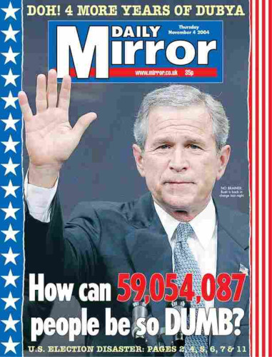 Headline on the British magazine "The Daily Mirror" 
The left side has dark blue with white stars. The right side has red stripes. There is a picture of George W Bush, waiving with his left hand. He has a suit.

The top banner says  "DOH! 4 MORE YEARS OF DUBYA!" which is just above
 "The Daily Mirror "  The center headline reads, " How Can 59,054,087 People Be So DUMB?" Under that it reads, U S. Election Disaster"