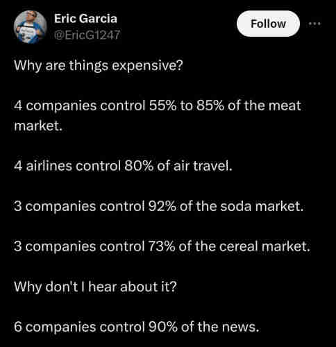 Why are things expensive? 4 companies control 55% to 85% of the meat market. 4 airlines control 80% of air travel. 3 companies control 92% of the soda market. 3 companies control 73% of the cereal market. Why don't I hear about it? 6 companies control 90% of the news.
