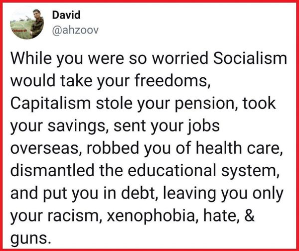 David
@ahzoov 

While you were so worried Socialism would take your freedoms, Capitalism stole your pension, took your savings, sent your jobs overseas, robbed you of health care, dismantled the educational system, and put you in debt, leaving you only your racism, xenophobia, hate, & guns. 