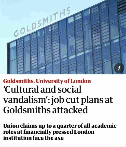 GOLDSMITHS
1
Goldsmiths, University of London
'Cultural and social
vandalism': job cut plans at
Goldsmiths attacked
Union claims up to a quarter of all academic
roles at financially pressed London
institution face the axe
