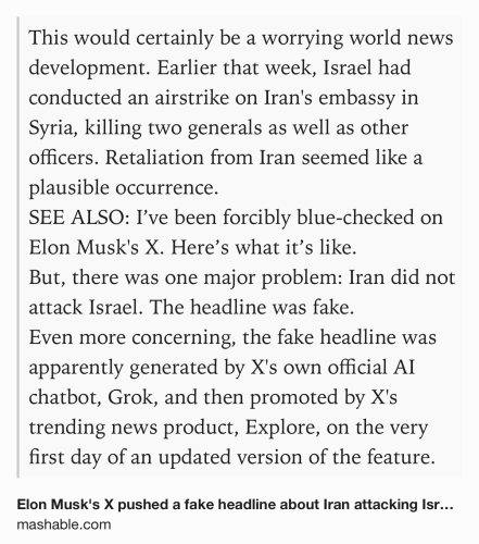 Text Shot: This would certainly be a worrying world news development. Earlier that week, Israel had conducted an airstrike on Iran's embassy in Syria, killing two generals as well as other officers. Retaliation from Iran seemed like a plausible occurrence.
SEE ALSO: I’ve been forcibly blue-checked on Elon Musk's X. Here’s what it’s like. 
But, there was one major problem: Iran did not attack Israel. The headline was fake.
Even more concerning, the fake headline was apparently generated by X's own official AI chatbot, Grok, and then promoted by X's trending news product, Explore, on the very first day of an updated version of the feature.