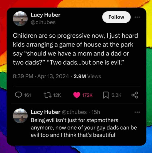 Two tweets from @clhubes

Children are so progressive now, I just heard kids arranging a game of house at the park say "should we have a mom and a dad or two dads?" "Two dads...but one is evil."

Being evil isn't just for stepmothers anymore, now one of your gay dads can be evil too and I think that's beautiful