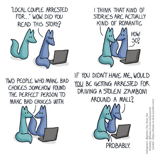 A comic of two foxes, one of whom is blue, the other is green. In this one, Blue is sitting at his computer, looking puzzled at the screen he is reading from. Green approaches him, peering at the screen as well, looking intrigued. Blue: "Local couple arrested for..." Wow. Did you read this story?  Green sits down next to Blue, looking at the computer. Blue looks at him, curious. Green: I think that kind of stories are actually kind of romantic. Blue: How so?  Blue and Green look at each other. Green: Two people who make bad choices somehow found the perfect person to make bad choices with.  Both of the foxes turn back to the computer screen. Blue: If you didn't have me, would you be getting arrested for driving a stolen zamboni around a mall? Green: Probably.