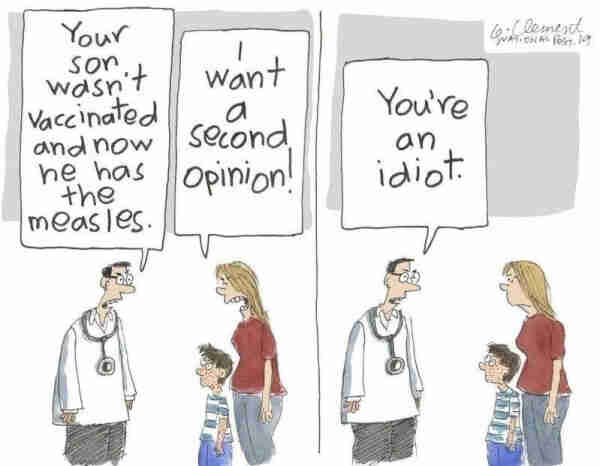 Doctor to parent: "Your son wasn't vaccinated and now he has the measles." 
Parent to doctor: "I want a second opinion!"
Doctor to parent: "You're an idiot."
