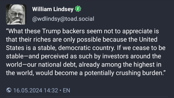 William Lindsey (@wdlinxsy@toad.social) posted:

“What these Trump backers seem not to appreciate is that their riches are only possible because the United States is a stable, democratic country. If we cease to be stable—and perceived as such by investors around the world—our national debt, already among the highest in the world, would become a potentially crushing burden.”