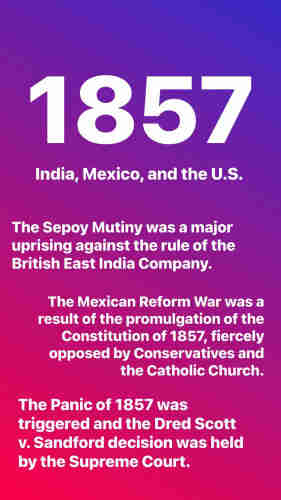1857
India, Mexico, and the U.S.
The Sepoy Mutiny was a major
uprising against the rule of the
British East India Company.
The Mexican Reform War was a
result of the promulgation of the
Constitution of 1857, fiercely
opposed by Conservatives and
the Catholic Church.
The Panic of 1857 was
triggered and the Dred Scott
v. Sandford decision was held
by the Supreme Court.