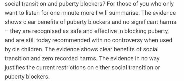 For those of you who only want to listen for one minute more I will summarise: The evidence shows clear benefits of puberty blockers and no significant harms – they are recognised as safe and effective in blocking puberty, and are still today recommended with no controversy when used by cis children. The evidence shows clear benefits of social transition and zero recorded harms. The evidence in no way justifies the current restrictions on either social transition or puberty blockers.