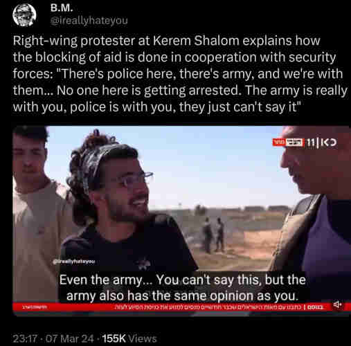 B.M.: Right-wing protester at Kerem Shalom explains how the blocking of aid is done in cooperation with security forces: "There's police here, there's army, and we're with them... No one here is getting arrested. The army is really with you, police is with you, they just can't say it"

(Screenshot of a protester, with the following subtitles: "Even the army... You can't say this, but the army also has the same opinion as you.")