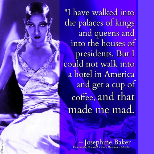 Josephine Baker, a Black woman in a white satin gown and smooth hair, looking serious and sexy. Quote text reads: I have walked into the palaces of kings and queens and into the houses of presidents. And much more. But I could not walk into a hotel in America and get a cup of coffee, and that made me mad.