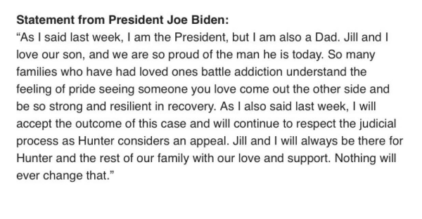 Statement from President Joe Biden:

“As | said last week, | am the President, but | am also a Dad. Jill and | love our son, and we are so proud of the man he is today. So many families who have had loved ones battle addiction understand the feeling of pride seeing someone you love come out the other side and be so strong and resilient in recovery. As | also said last week, | will accept the outcome of this case and will continue to respect the judicial process as Hunter considers an appeal. Jill and | will always be there for Hunter and the rest of our family with our love and support. Nothing will ever change that.” 