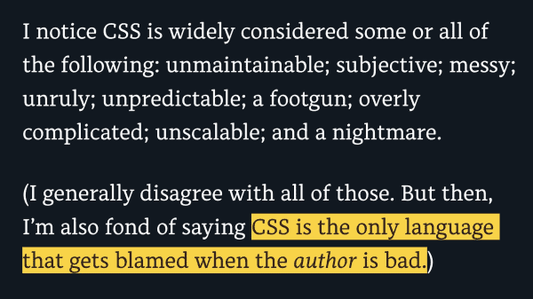 I notice CSS is widely considered some or all of the following: unmaintainable; subjective; messy; unruly; unpredictable; a footgun; overly complicated; unscalable; and a nightmare.

(I generally disagree with all of those. But then, I’m also fond of saying CSS is the only language that gets blamed when the author is bad.)