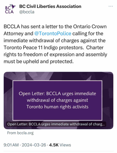 вс*
•BC Civil Liberties Association
CLA
'@bccla
BCCLA has sent a letter to the #Ontario Crown
Attorney and @TorontoPolice calling for the
immediate withdrawal of charges against the
Toronto Peace 11 Indigo protestors. Charter
rights to freedom of expression and assembly
must be upheld and protected.
Open Letter: BCCLA urges immediate
withdrawal of charges against
#Toronto human rights activists
Open Letter: BCCLA urges immediate withdrawal of charg...
From bccla.org
9:01 AM • 2024-03-26 • 4.5K Views