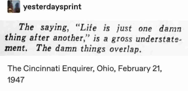 The saying, "Life is just one damn thing after another," is a gross understate-ment. The damn things overlap.

- The Cincinnati Enquirer, Ohio, February 21,
1947
