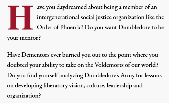 

Have you daydreamed about being a member of an intergenerational social justice organization like the Order of Phoenix? Do you want Dumbledore to be your mentor?

Have Dementors ever burned you out to the point where you doubted your ability to take on the Voldemorts of our world? Do you find yourself analyzing Dumbledore’s Army for lessons on developing liberatory vision, culture, leadership and organization?