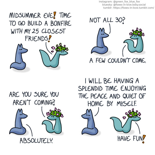 A comic of two foxes, one of whom is blue, the other is green. In this one, Blue turns to look at Green who is rushing past him, a big flower crown on his head. Green: Midsummer eve! Time to go build a bonfire with my 25 closest friends!  Green pauses to look back to Blue as Blue asks a question. Blue: Not all 30? Green: A few couldn't come. Are you sure you aren't coming? Blue: Absolutely.  Blue turns back around, sitting serenely with his eyes closed, as Green gleefully speeds off, scattering flowers as he goes. Blue: I will be having a splendid time enjoying the peace and quiet of home by myself. Green: Have fun!