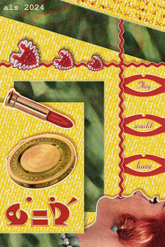 Tall rectangular composition with blurred green background of pineapple leaves in closeup. Three vari-shaped sections of yellow spattered with diagonal white lines over that create the effect of a box opening. A 1950s lipstick and compact in gold are at left, floating over a reclining red-haired 1950s woman in closeup profile. A line of red rickrack emerges vertically from her closed mouth and another crosses it horizontally. Three sets of simple red open lip-shaped outlines stick to the vertical rickrack and have the words “They would have” inside them. Three wiggly red hearts of graduated size with white outlines sit atop the horizontal rickrack line. Trim: large and small red asemic text, and the faint images of a flower on the compact and on the leaves.