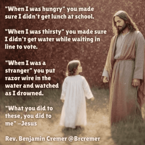 (Jesus with a little child)  "When I was hungry" you made sure I didn't get lunch at school. "When I was thirsty" you made sure I didn't get water while waiting in line to vote. "When I was a stranger" you put razor wire in the water and watched as I drowned. "What you did to these, you did to me" -Jesus Rev. Benjamin Cremer