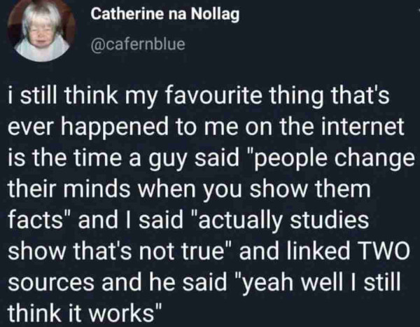 I still think my favourite thing that's ever happened to me on the internet is the time a guy said "people change their minds when you show them facts" and I said "actually studies show that's not true" and linked TWO sources and he said "yeah well I still think it works"