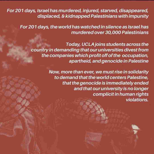 Flyer. Text:

For 201 days, Israel has murdered, injured, starved, disappeared,  displaced, & kidnapped Palestinians with Impiuinity 

For 201 days, the world has watched in silence as Israel has , murdered over 30,000 Palestinians 

Today, UCLA joins students across the “country in demanding that our universities divest from the companies which profit off of the occupation, apartheid, and genocide in Palestine 

Now more than ever, we must rise in solidarity to demand that the world centers Palestine, that the genocide is Immediately ended and that our university is no longer complicit in human rights violations.