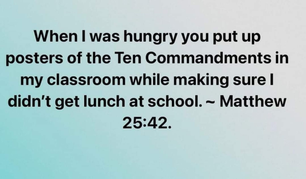When I was hungry you up posters of the Ten Commandments in my classroom while making sure I didn't get lunch at school. Matthew 25:42
