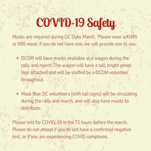COVID-19 Safety Masks are required during DC Dyke March. Please wear a KN95 or N95 mask; if you do not have one, we will provide one to you: • DCDM will have masks available at a wagon during the rally and march. The wagon will have a tall, bright green sign attached and will be staffed by a DCDM volunteer throughout. • Mask Bloc DC volunteers (with tall signs) will be circulating during the rally and march, and will also have masks to distribute. Please test for COVID-19 in the 72 hours before the march. Please do not attend if you do not have a confirmed negative test, or if you are experiencing COVID symptoms.