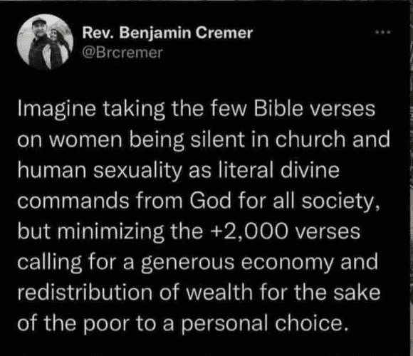 Rev. Benjamin Cremer
@Brcremer

Imagine taking the few Bible verses on women being silent in church and human sexuality as literal divine commands from God for all society, but minimizing the +2,000 verses calling for a generous economy and redistribution of wealth for the sake of the poor to a personal choice. 