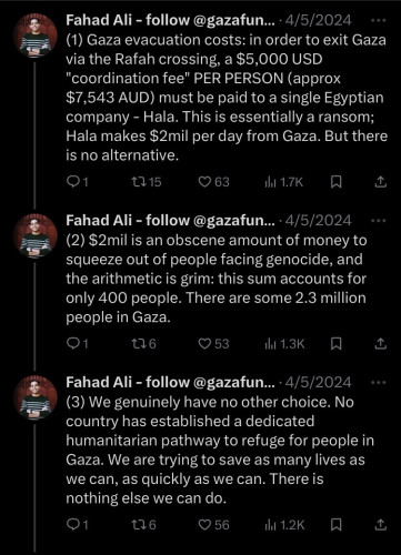 Screenshot from @fahad_s_ali on X detailing the cost of evacuation from Gaza: 1) Gaza evacuation costs: in order to exit Gaza = via the Rafah crossing, a $5,000 USD "coordination fee" PER PERSON (approx $7,543 AUD) must be paid to a single Egyptian company - Hala. This is essentially a ransom; Hala makes $2mil per day from Gaza. But there is no alternative. (2) $2mil is an obscene amount of money to squeeze out of people facing genocide, and the arithmetic is grim: this sum accounts for only 400 people. There are some 2.3 million people in Gaza. (3) We genuinely have no other choice. No country has established a dedicated humanitarian pathway to refuge for people in Gaza. We are trying to save as many lives as we can, as quickly as we can. There is nothing else we can do. 