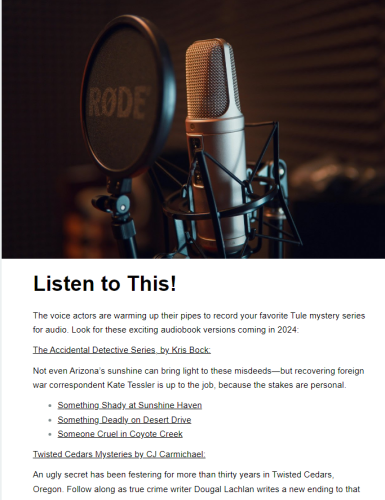 An image shows a microphone in a holder. Text says:
Listen to This!
The voice actors are warming up their pipes to record your favorite Tule mystery series for audio. Look for these exciting audiobook versions coming in 2024:

The Accidental Detective Series, by Kris Bock:

Not even Arizona’s sunshine can bring light to these misdeeds—but recovering foreign war correspondent Kate Tessler is up to the job, because the stakes are personal.

Something Shady at Sunshine Haven
Something Deadly on Desert Drive
Someone Cruel in Coyote Creek

Twisted Cedars Mysteries by CJ Carmichael