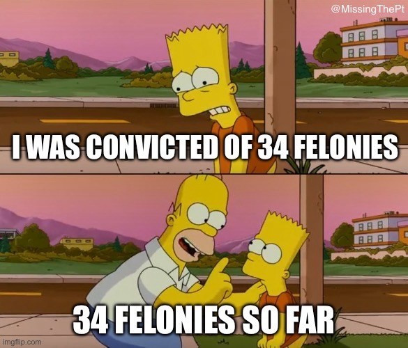 Simpsons meme.  Top panel Bart lamenting “I was convicted of 34 felonies.”  Bottom panel Homer correcting Bart “34 felonies so far.”