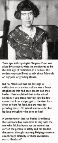 Years ago, anthropologist Margaret Mead was asked by a student what she considered to be the first sign of civilization in a culture. The student expected Mead to talk about fishhooks or clay pots or grinding stones. But no. Mead said that the first sign of civilization in an ancient culture was a femur (thighbone) that had been broken and then healed. Mead explained that in the animal kingdom, if you break your leg, you die.You cannot run from danger, get to the river for a drink or hunt for food.You are meat for prowling beasts. No animal survives a broken leg long enough for the bone to heal. A broken femur that has healed is evidence that someone has taken time to stay with the one who fell, has bound up the wound, has carried the person to safety and has tended the person through recovery. Helping someone else through difficulty is where civilization starts, Mead said.