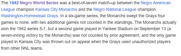 The 1942 Negro World Series was a best-of-seven match-up between the Negro American League champion Kansas City Monarchs and the Negro National League champion Washington-Homestead Grays. In a six-game series, the Monarchs swept the Grays four games to none, with two additional games not counted in the standings. The Monarchs actually won the 1942 series 5-1, but a second game played in Yankee Stadium on September 13 (a seven-inning victory by the Monarchs) was not counted by prior agreement, and the only game played in Kansas City was thrown out on appeal when the Grays used unauthorized players from other NNL teams.