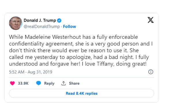 Donald J. Trump & X

@realDonaldTrump - Follow While Madeleine Westerhout has a fully enforceable confidentiality agreement, she is a very good person and | don't think there would ever be reason to use it. She called me yesterday to apologize, had a bad night. I fully understood and forgave her! | love Tiffany, doing great! 5:52 AM - Aug 31,2019 ® @ 339K @ Reply 1, Share

Read 8.4K replies 