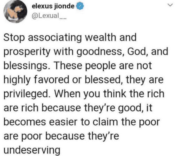 elexus jionde
@Lexual__

Stop associating wealth and prosperity with goodness, God, and blessings. These people are not highly favored or blessed, they are privileged. When you think the rich are rich because they’re good, it becomes easier to claim the poor are poor because they're undeserving 