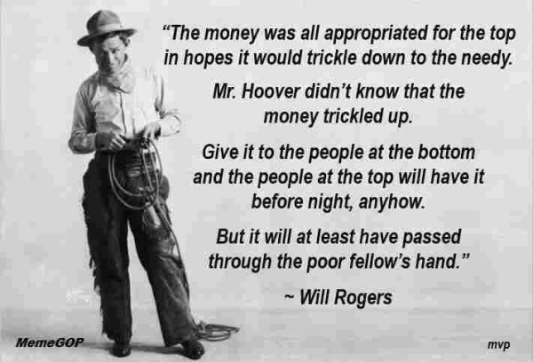 Meme with a photo of Will Rogers holding a lasso on the left and text on the right that says:

"The money was all appropriated for the top in hopes that it would trickle down to the needy.

Mr. Hoover didn't know that the money trickled up.

Give it to the people at the bottom and the people at the top will have it before night, anyhow.

Bit it will at least have passed through the poor fellow's hand."
~Will Rogers