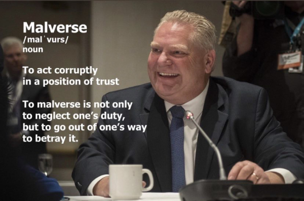 Doug Ford grinning
Malverse:
"To sct corruptly in a position of trust
To malverse is not only to neglect one's duty but to go out of one's way to betray it."
Quotes from  David Hammer.